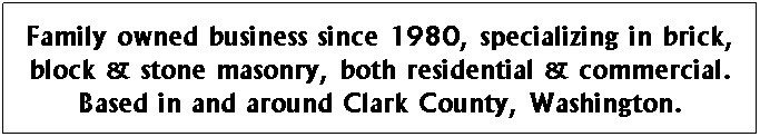 Text Box: C&T Nonstop Masonry, Inc. has been a family owned business since 1980, specializing in brick, block & stone masonry, both residential & commercial. Based in and around Clark County, Washington.
